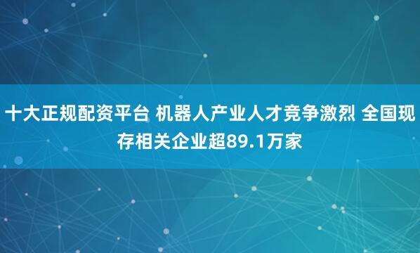 十大正规配资平台 机器人产业人才竞争激烈 全国现存相关企业超89.1万家