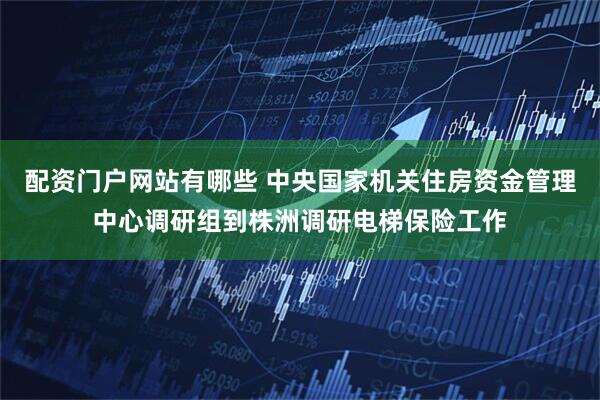 配资门户网站有哪些 中央国家机关住房资金管理中心调研组到株洲调研电梯保险工作