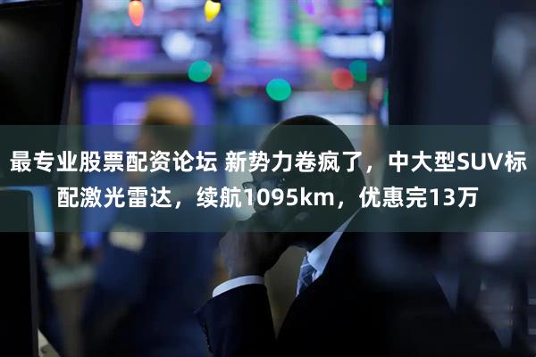 最专业股票配资论坛 新势力卷疯了，中大型SUV标配激光雷达，续航1095km，优惠完13万