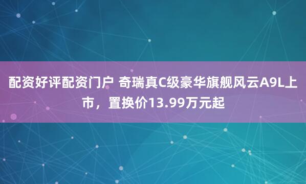 配资好评配资门户 奇瑞真C级豪华旗舰风云A9L上市，置换价13.99万元起