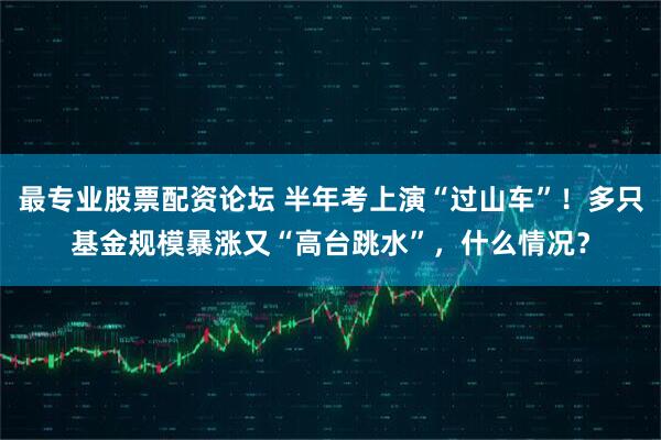 最专业股票配资论坛 半年考上演“过山车”！多只基金规模暴涨又“高台跳水”，什么情况？