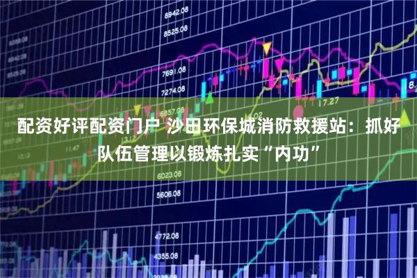 配资好评配资门户 沙田环保城消防救援站：抓好队伍管理以锻炼扎实“内功”