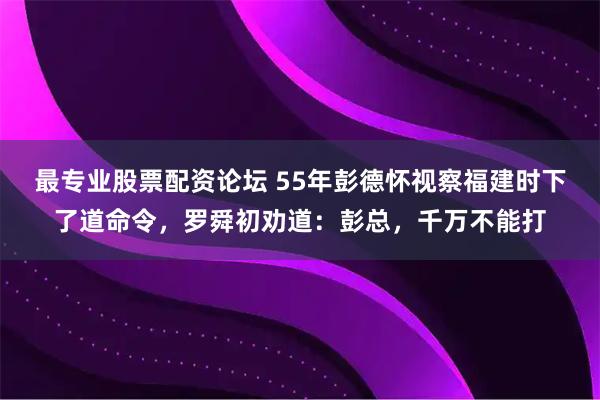 最专业股票配资论坛 55年彭德怀视察福建时下了道命令，罗舜初劝道：彭总，千万不能打