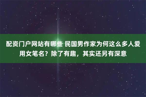 配资门户网站有哪些 民国男作家为何这么多人爱用女笔名？除了有趣，其实还另有深意